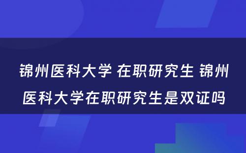 锦州医科大学 在职研究生 锦州医科大学在职研究生是双证吗