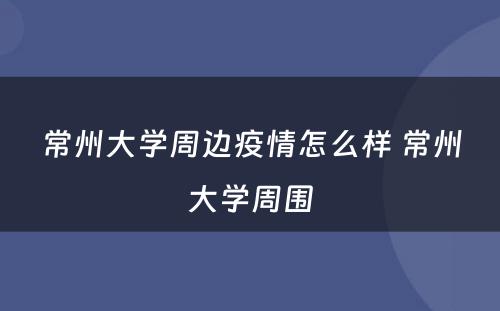 常州大学周边疫情怎么样 常州大学周围