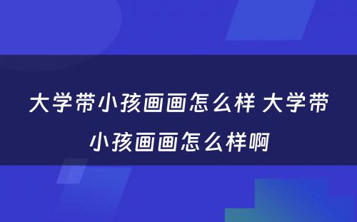 大学带小孩画画怎么样 大学带小孩画画怎么样啊