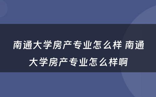 南通大学房产专业怎么样 南通大学房产专业怎么样啊