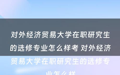 对外经济贸易大学在职研究生的选修专业怎么样考 对外经济贸易大学在职研究生的选修专业怎么样