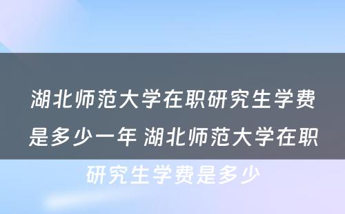 湖北师范大学在职研究生学费是多少一年 湖北师范大学在职研究生学费是多少