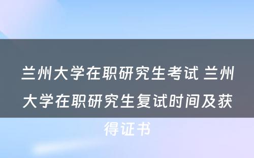 兰州大学在职研究生考试 兰州大学在职研究生复试时间及获得证书