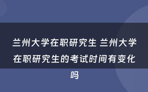 兰州大学在职研究生 兰州大学在职研究生的考试时间有变化吗