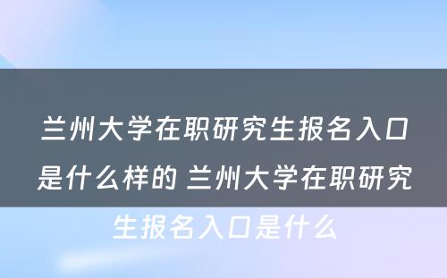 兰州大学在职研究生报名入口是什么样的 兰州大学在职研究生报名入口是什么