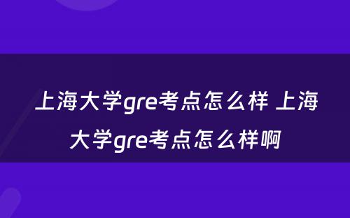 上海大学gre考点怎么样 上海大学gre考点怎么样啊