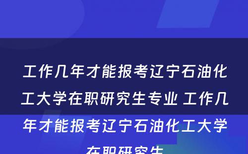 工作几年才能报考辽宁石油化工大学在职研究生专业 工作几年才能报考辽宁石油化工大学在职研究生