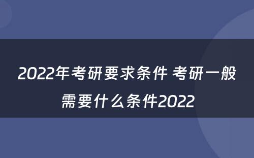 2022年考研要求条件 考研一般需要什么条件2022