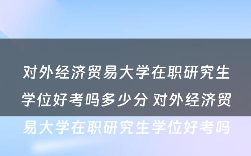 对外经济贸易大学在职研究生学位好考吗多少分 对外经济贸易大学在职研究生学位好考吗