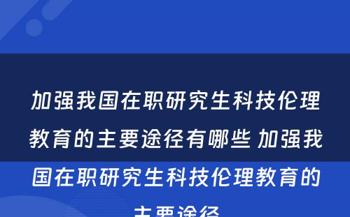 加强我国在职研究生科技伦理教育的主要途径有哪些 加强我国在职研究生科技伦理教育的主要途径