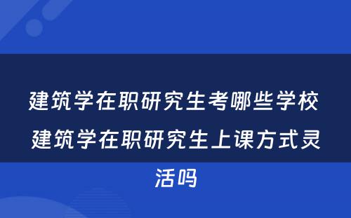 建筑学在职研究生考哪些学校 建筑学在职研究生上课方式灵活吗