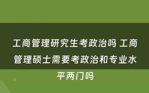 工商管理研究生考政治吗 工商管理硕士需要考政治和专业水平两门吗