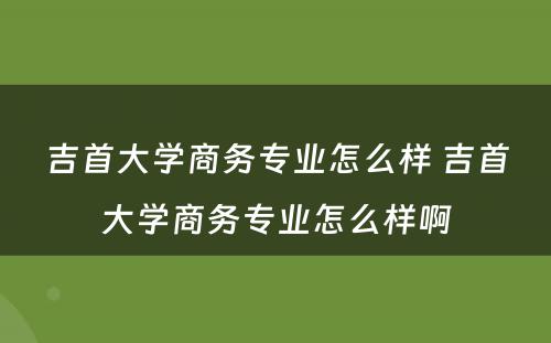 吉首大学商务专业怎么样 吉首大学商务专业怎么样啊