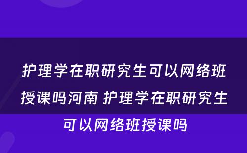 护理学在职研究生可以网络班授课吗河南 护理学在职研究生可以网络班授课吗