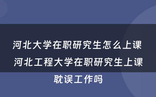 河北大学在职研究生怎么上课 河北工程大学在职研究生上课耽误工作吗