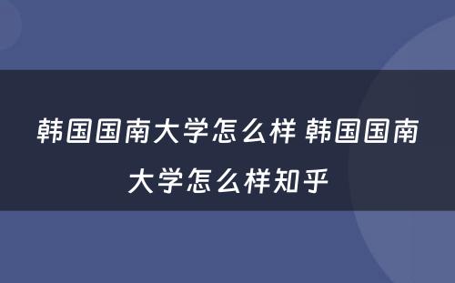 韩国国南大学怎么样 韩国国南大学怎么样知乎