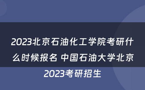 2023北京石油化工学院考研什么时候报名 中国石油大学北京2023考研招生