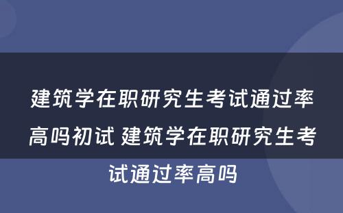 建筑学在职研究生考试通过率高吗初试 建筑学在职研究生考试通过率高吗