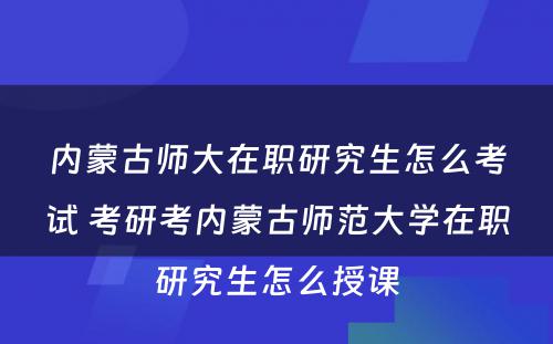 内蒙古师大在职研究生怎么考试 考研考内蒙古师范大学在职研究生怎么授课