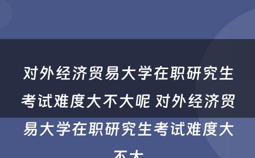 对外经济贸易大学在职研究生考试难度大不大呢 对外经济贸易大学在职研究生考试难度大不大