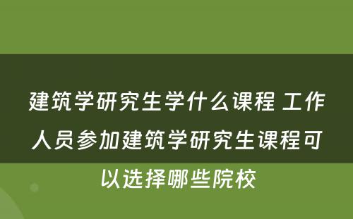 建筑学研究生学什么课程 工作人员参加建筑学研究生课程可以选择哪些院校