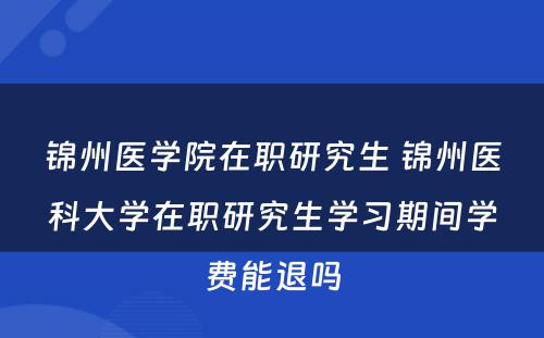 锦州医学院在职研究生 锦州医科大学在职研究生学习期间学费能退吗