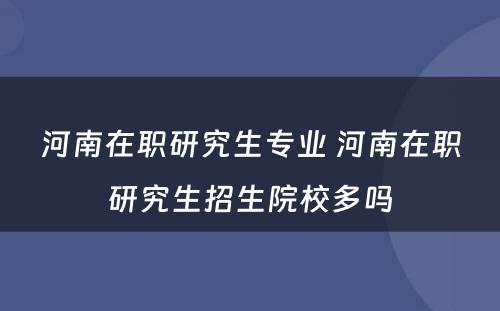 河南在职研究生专业 河南在职研究生招生院校多吗