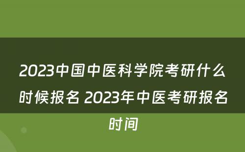 2023中国中医科学院考研什么时候报名 2023年中医考研报名时间