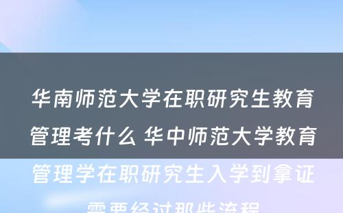 华南师范大学在职研究生教育管理考什么 华中师范大学教育管理学在职研究生入学到拿证需要经过那些流程