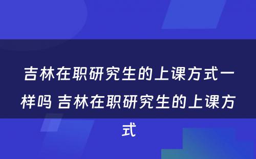 吉林在职研究生的上课方式一样吗 吉林在职研究生的上课方式