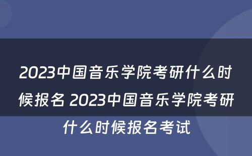 2023中国音乐学院考研什么时候报名 2023中国音乐学院考研什么时候报名考试