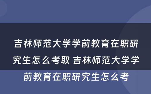 吉林师范大学学前教育在职研究生怎么考取 吉林师范大学学前教育在职研究生怎么考