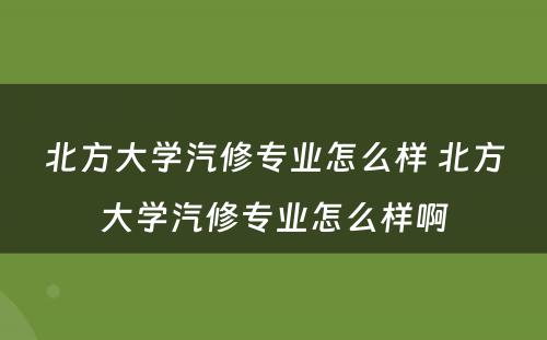 北方大学汽修专业怎么样 北方大学汽修专业怎么样啊