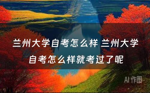 兰州大学自考怎么样 兰州大学自考怎么样就考过了呢