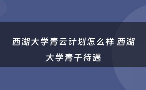 西湖大学青云计划怎么样 西湖大学青千待遇