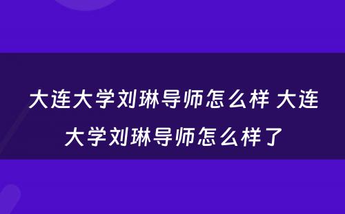 大连大学刘琳导师怎么样 大连大学刘琳导师怎么样了