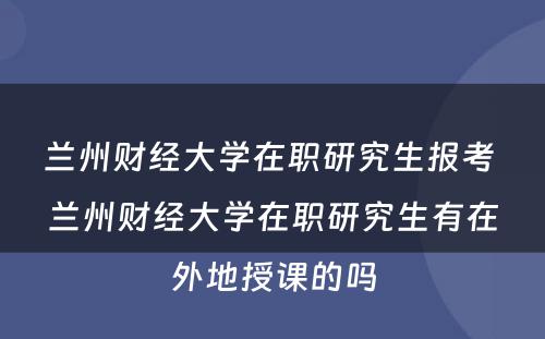 兰州财经大学在职研究生报考 兰州财经大学在职研究生有在外地授课的吗