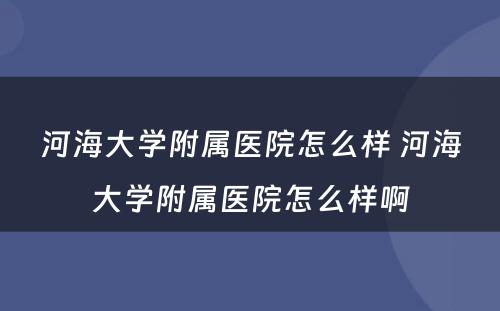 河海大学附属医院怎么样 河海大学附属医院怎么样啊