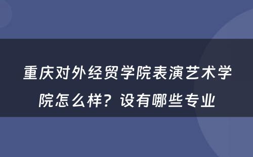 重庆对外经贸学院表演艺术学院怎么样？设有哪些专业