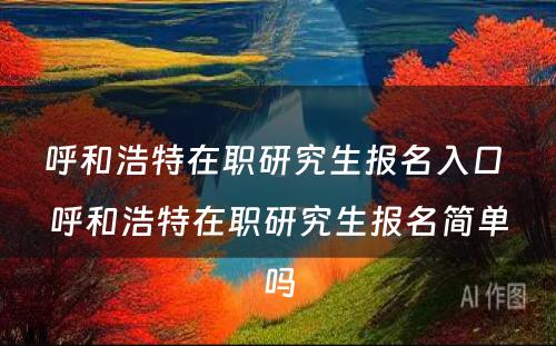 呼和浩特在职研究生报名入口 呼和浩特在职研究生报名简单吗