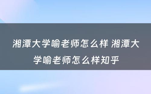 湘潭大学喻老师怎么样 湘潭大学喻老师怎么样知乎