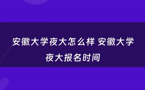 安徽大学夜大怎么样 安徽大学夜大报名时间