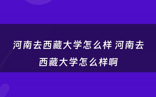 河南去西藏大学怎么样 河南去西藏大学怎么样啊