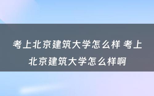 考上北京建筑大学怎么样 考上北京建筑大学怎么样啊