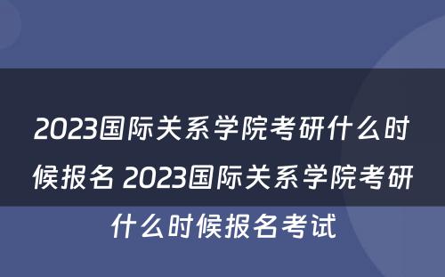 2023国际关系学院考研什么时候报名 2023国际关系学院考研什么时候报名考试