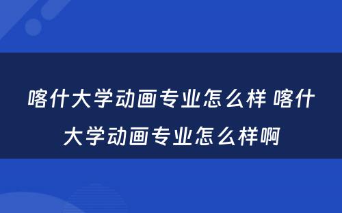 喀什大学动画专业怎么样 喀什大学动画专业怎么样啊