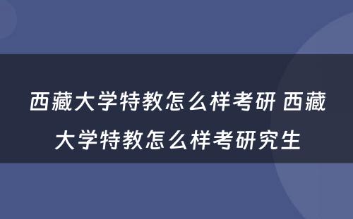 西藏大学特教怎么样考研 西藏大学特教怎么样考研究生