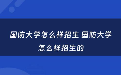 国防大学怎么样招生 国防大学怎么样招生的