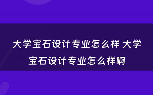 大学宝石设计专业怎么样 大学宝石设计专业怎么样啊