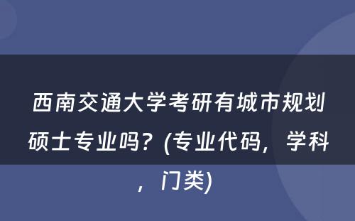 西南交通大学考研有城市规划硕士专业吗？(专业代码，学科，门类) 